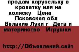 продам карусельку в кроватку или на коляску › Цена ­ 600 - Псковская обл., Великие Луки г. Дети и материнство » Игрушки   